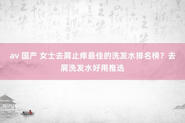 av 国产 女士去屑止痒最佳的洗发水排名榜？去屑洗发水好用推选