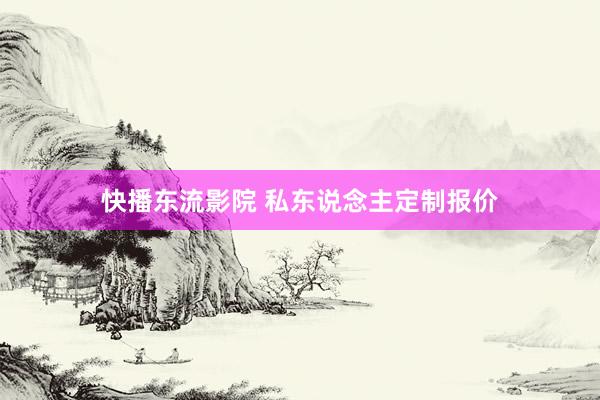 快播东流影院 私东说念主定制报价