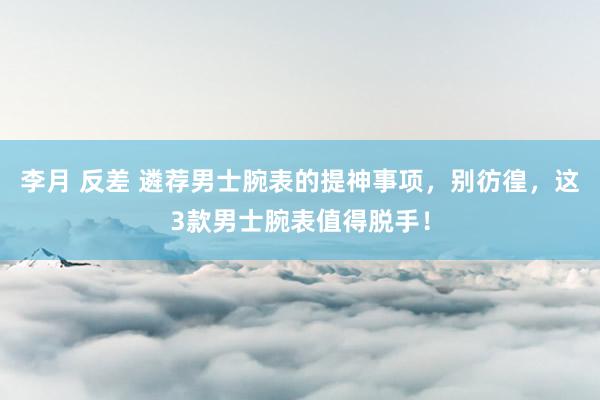 李月 反差 遴荐男士腕表的提神事项，别彷徨，这3款男士腕表值得脱手！