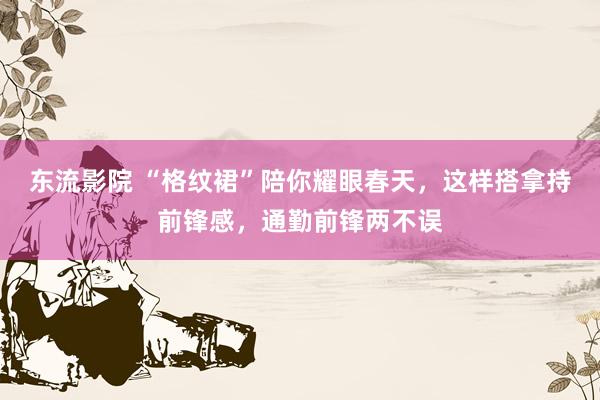 东流影院 “格纹裙”陪你耀眼春天，这样搭拿持前锋感，通勤前锋两不误