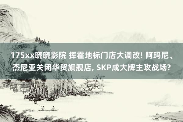 175xx晓晓影院 挥霍地标门店大调改! 阿玛尼、杰尼亚关闭华贸旗舰店， SKP成大牌主攻战场?