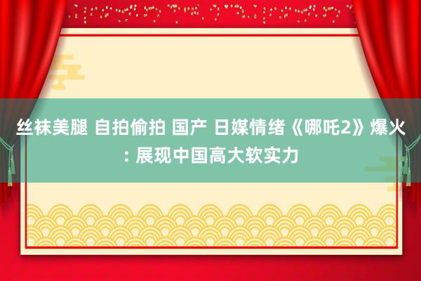 丝袜美腿 自拍偷拍 国产 日媒情绪《哪吒2》爆火: 展现中国高大软实力