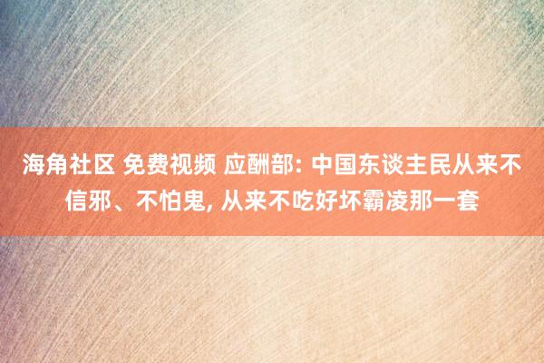 海角社区 免费视频 应酬部: 中国东谈主民从来不信邪、不怕鬼， 从来不吃好坏霸凌那一套