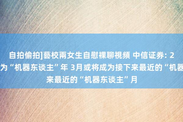 自拍偷拍]藝校兩女生自慰裸聊視頻 中信证券: 2025年开拓为“机器东谈主”年 3月或将成为接下来最近的“机器东谈主”月