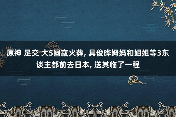 原神 足交 大S圆寂火葬， 具俊晔姆妈和姐姐等3东谈主都前去日本， 送其临了一程