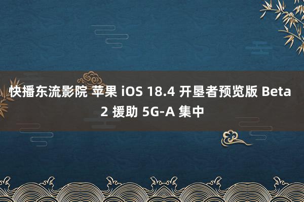 快播东流影院 苹果 iOS 18.4 开垦者预览版 Beta 2 援助 5G-A 集中