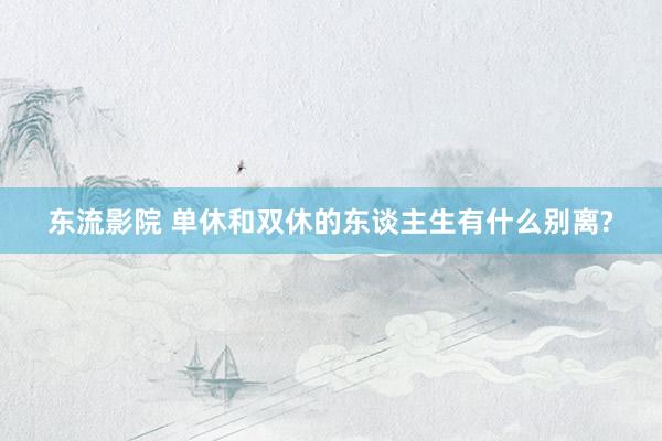 东流影院 单休和双休的东谈主生有什么别离?
