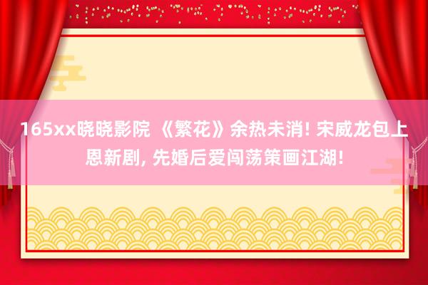 165xx晓晓影院 《繁花》余热未消! 宋威龙包上恩新剧， 先婚后爱闯荡策画江湖!