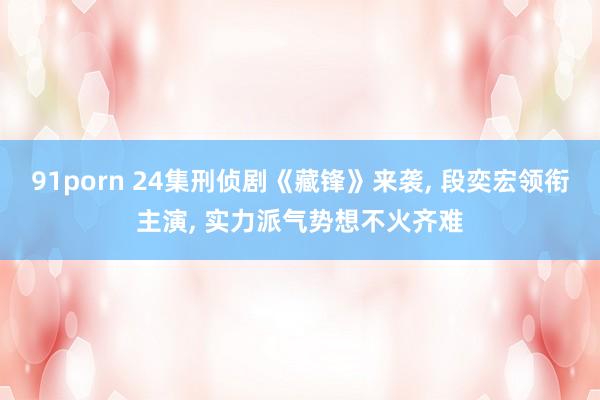 91porn 24集刑侦剧《藏锋》来袭， 段奕宏领衔主演， 实力派气势想不火齐难