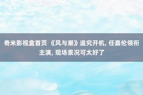 奇米影视盒首页 《风与潮》追究开机， 任嘉伦领衔主演， 现场景况可太好了