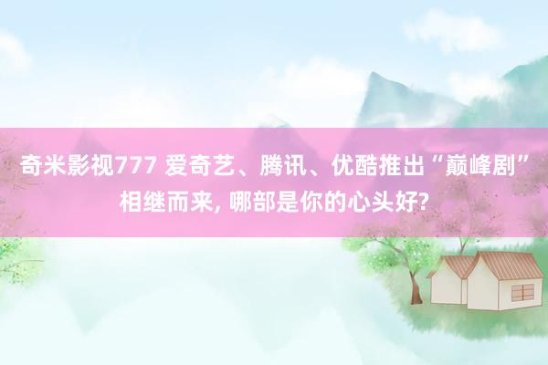 奇米影视777 爱奇艺、腾讯、优酷推出“巅峰剧”相继而来， 哪部是你的心头好?