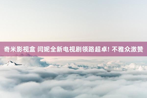 奇米影视盒 闫妮全新电视剧领路超卓! 不雅众激赞