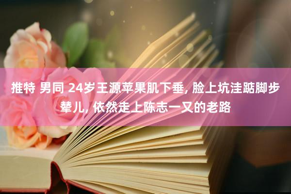 推特 男同 24岁王源苹果肌下垂， 脸上坑洼踮脚步辇儿， 依然走上陈志一又的老路