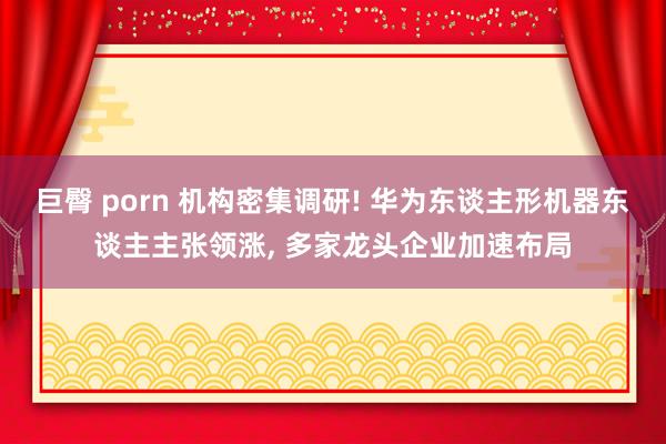 巨臀 porn 机构密集调研! 华为东谈主形机器东谈主主张领涨， 多家龙头企业加速布局