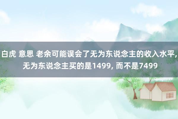 白虎 意思 老余可能误会了无为东说念主的收入水平， 无为东说念主买的是1499， 而不是7499