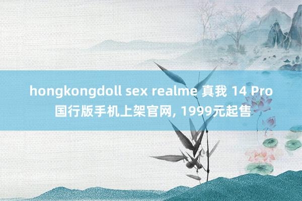 hongkongdoll sex realme 真我 14 Pro 国行版手机上架官网， 1999元起售