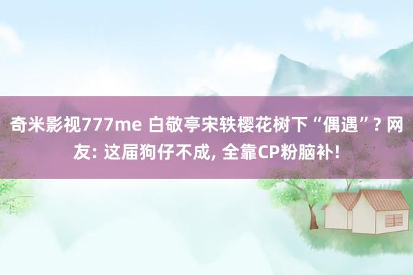 奇米影视777me 白敬亭宋轶樱花树下“偶遇”? 网友: 这届狗仔不成， 全靠CP粉脑补!