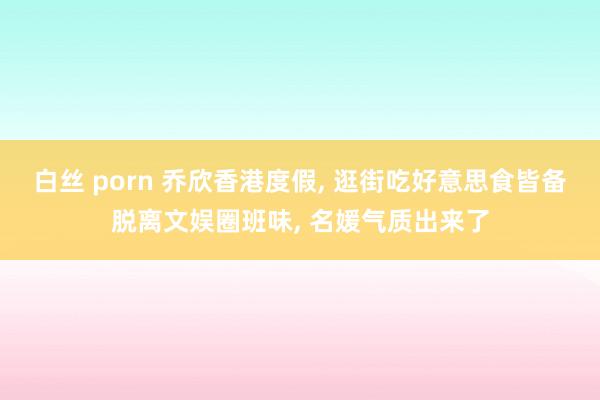 白丝 porn 乔欣香港度假， 逛街吃好意思食皆备脱离文娱圈班味， 名媛气质出来了