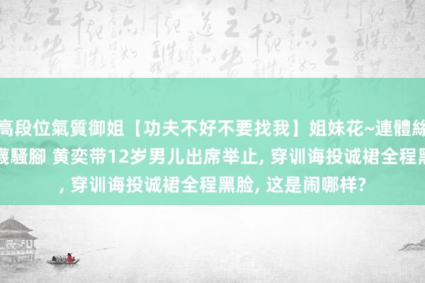 高段位氣質御姐【功夫不好不要找我】姐妹花~連體絲襪~大奶晃動~絲襪騷腳 黄奕带12岁男儿出席举止， 穿训诲投诚裙全程黑脸， 这是闹哪样?