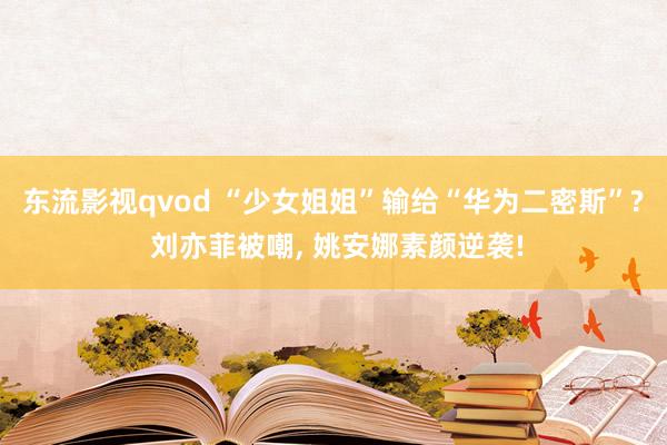 东流影视qvod “少女姐姐”输给“华为二密斯”? 刘亦菲被嘲， 姚安娜素颜逆袭!