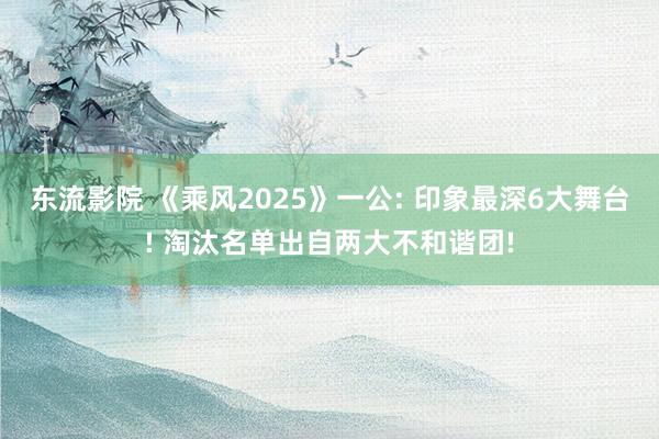 东流影院 《乘风2025》一公: 印象最深6大舞台! 淘汰名单出自两大不和谐团!