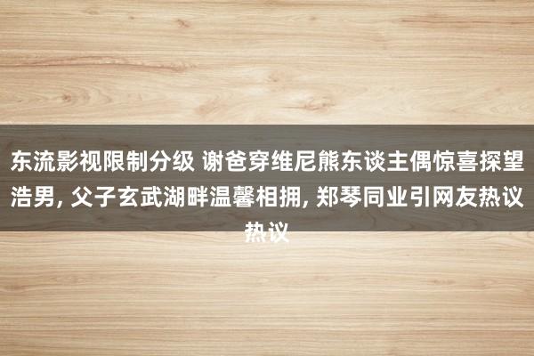 东流影视限制分级 谢爸穿维尼熊东谈主偶惊喜探望浩男， 父子玄武湖畔温馨相拥， 郑琴同业引网友热议