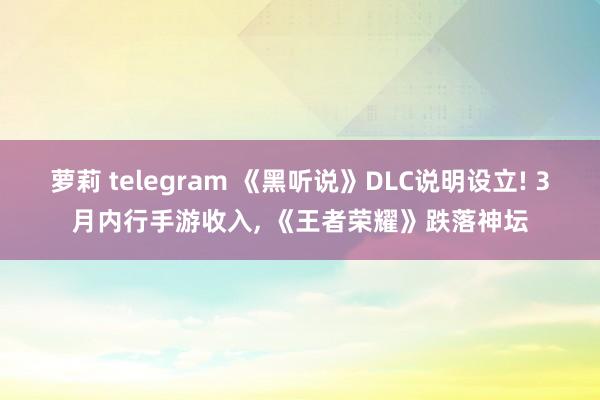 萝莉 telegram 《黑听说》DLC说明设立! 3月内行手游收入， 《王者荣耀》跌落神坛