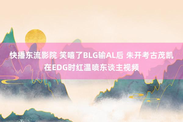 快播东流影院 笑嘻了BLG输AL后 朱开考古茂凯在EDG时红温喷东谈主视频