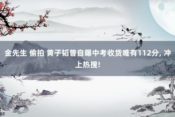 金先生 偷拍 黄子韬曾自曝中考收货唯有112分， 冲上热搜!