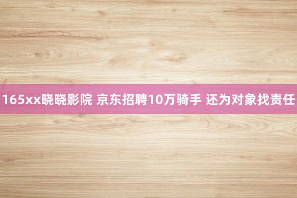 165xx晓晓影院 京东招聘10万骑手 还为对象找责任