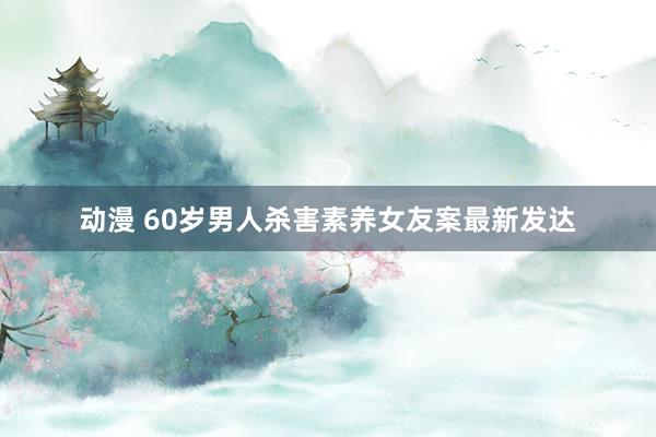 动漫 60岁男人杀害素养女友案最新发达