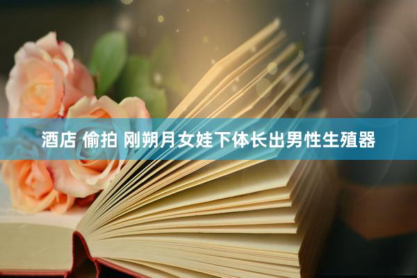 酒店 偷拍 刚朔月女娃下体长出男性生殖器
