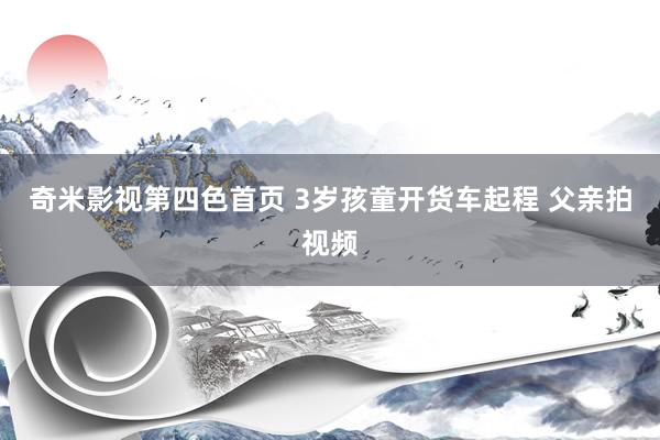 奇米影视第四色首页 3岁孩童开货车起程 父亲拍视频