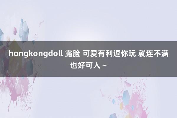 hongkongdoll 露脸 可爱有利逗你玩 就连不满也好可人～