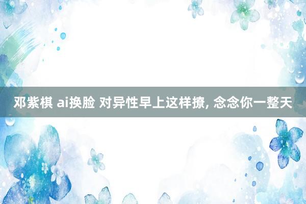 邓紫棋 ai换脸 对异性早上这样撩， 念念你一整天