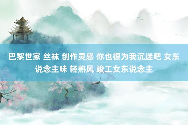 巴黎世家 丝袜 创作灵感 你也很为我沉迷吧 女东说念主味 轻熟风 竣工女东说念主