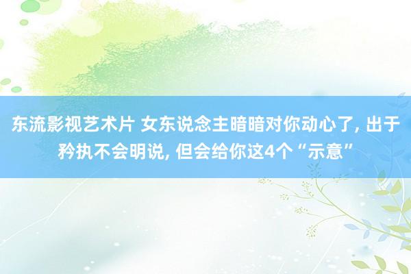 东流影视艺术片 女东说念主暗暗对你动心了， 出于矜执不会明说， 但会给你这4个“示意”