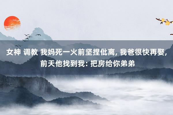 女神 调教 我妈死一火前坚捏仳离， 我爸很快再娶， 前天他找到我: 把房给你弟弟