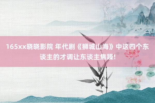 165xx晓晓影院 年代剧《狮城山海》中这四个东谈主的才调让东谈主焦躁!