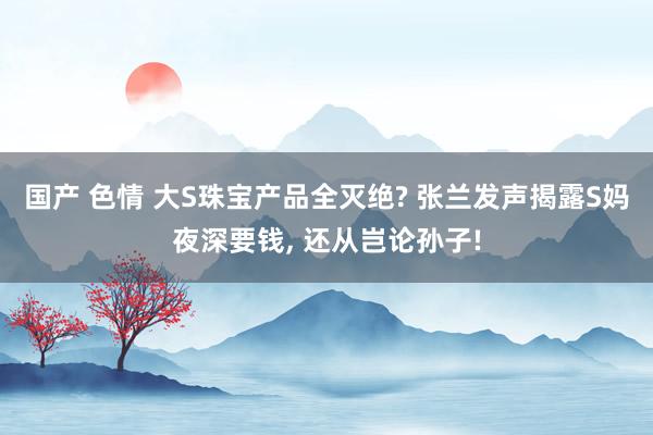 国产 色情 大S珠宝产品全灭绝? 张兰发声揭露S妈夜深要钱， 还从岂论孙子!