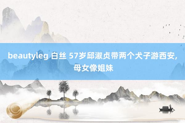 beautyleg 白丝 57岁邱淑贞带两个犬子游西安， 母女像姐妹
