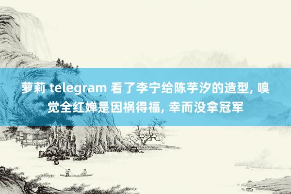 萝莉 telegram 看了李宁给陈芋汐的造型， 嗅觉全红婵是因祸得福， 幸而没拿冠军
