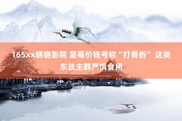 165xx晓晓影院 蓝莓价钱号称“打骨折” 这类东谈主群严慎食用