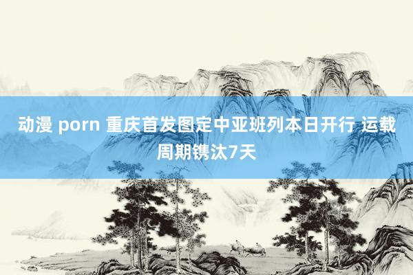 动漫 porn 重庆首发图定中亚班列本日开行 运载周期镌汰7天