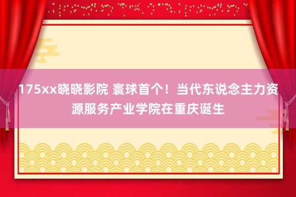 175xx晓晓影院 寰球首个！当代东说念主力资源服务产业学院在重庆诞生