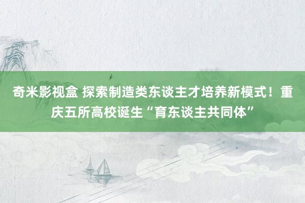 奇米影视盒 探索制造类东谈主才培养新模式！重庆五所高校诞生“育东谈主共同体”