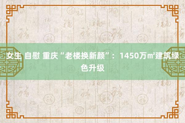 女生 自慰 重庆“老楼换新颜”：1450万㎡建筑绿色升级
