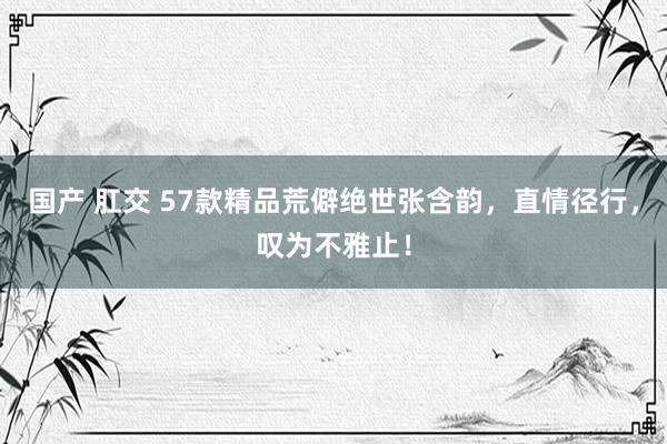 国产 肛交 57款精品荒僻绝世张含韵，直情径行，叹为不雅止！