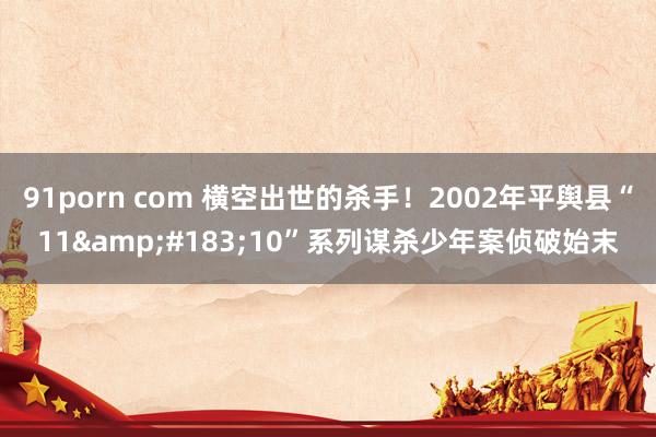 91porn com 横空出世的杀手！2002年平舆县“11&#183;10”系列谋杀少年案侦破始末