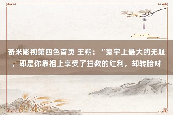 奇米影视第四色首页 王朔:“寰宇上最大的无耻,即是你靠祖上享受了扫数的红利,却转脸对
